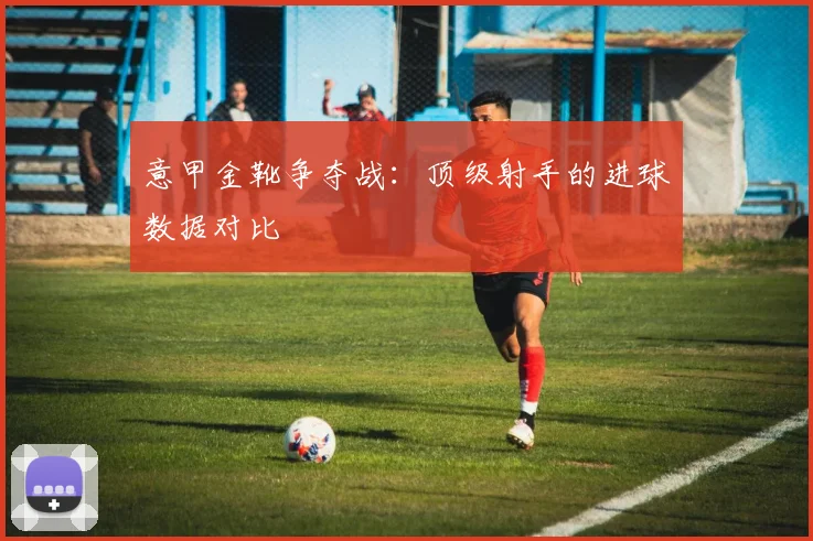 意甲金靴争夺战:顶级射手的进球数据对比