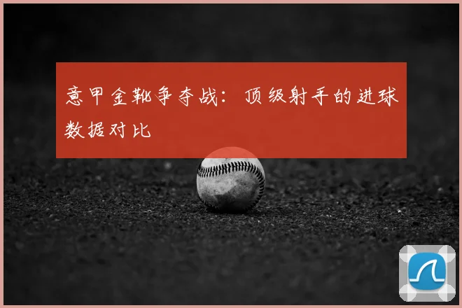 意甲金靴争夺战:顶级射手的进球数据对比