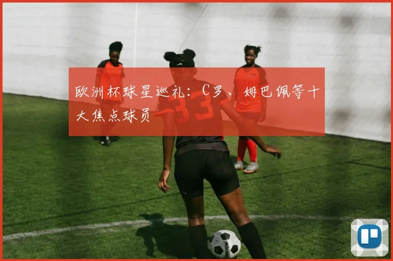 欧洲杯球星巡礼:C罗、姆巴佩等十大焦点球员