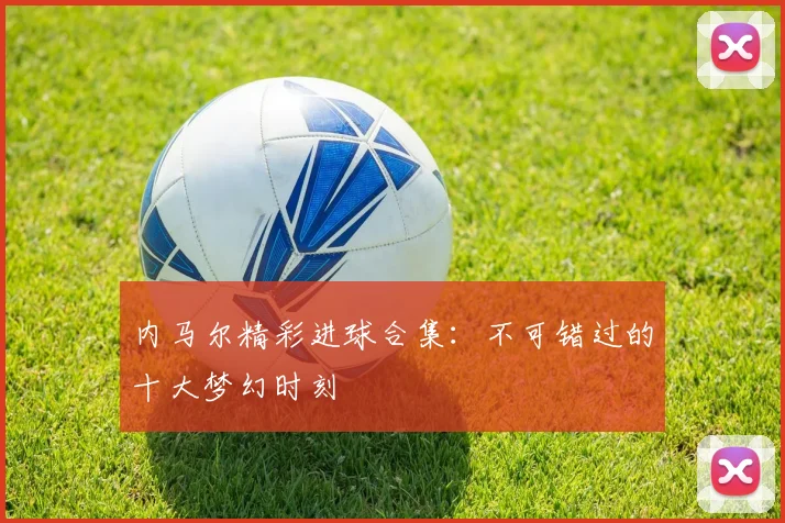 内马尔精彩进球合集：不可错过的十大梦幻时刻