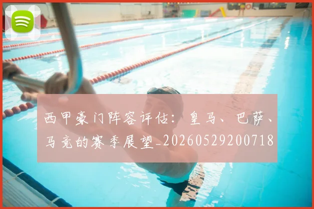 西甲豪门阵容评估：皇马、巴萨、马竞的赛季展望_20260529200718