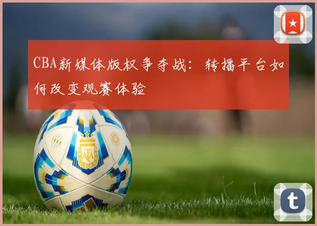 CBA新媒体版权争夺战：转播平台如何改变观赛体验