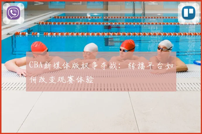 CBA新媒体版权争夺战：转播平台如何改变观赛体验