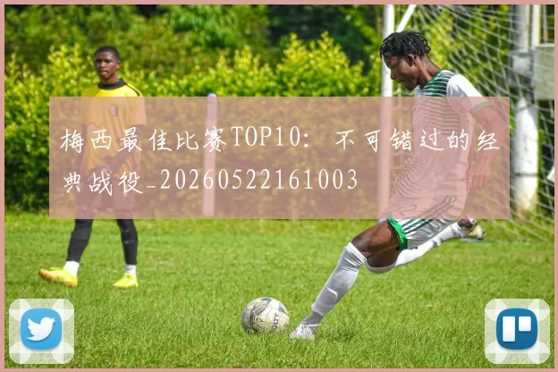 梅西最佳比赛TOP10：不可错过的经典战役_20260522161003