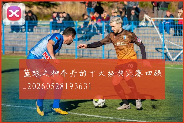 篮球之神乔丹的十大经典比赛回顾_20260528193631